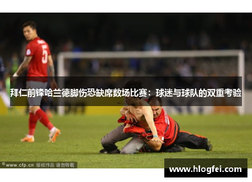 拜仁前锋哈兰德脚伤恐缺席数场比赛：球迷与球队的双重考验